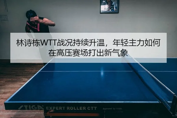 林诗栋WTT战况持续升温，年轻主力如何在高压赛场打出新气象